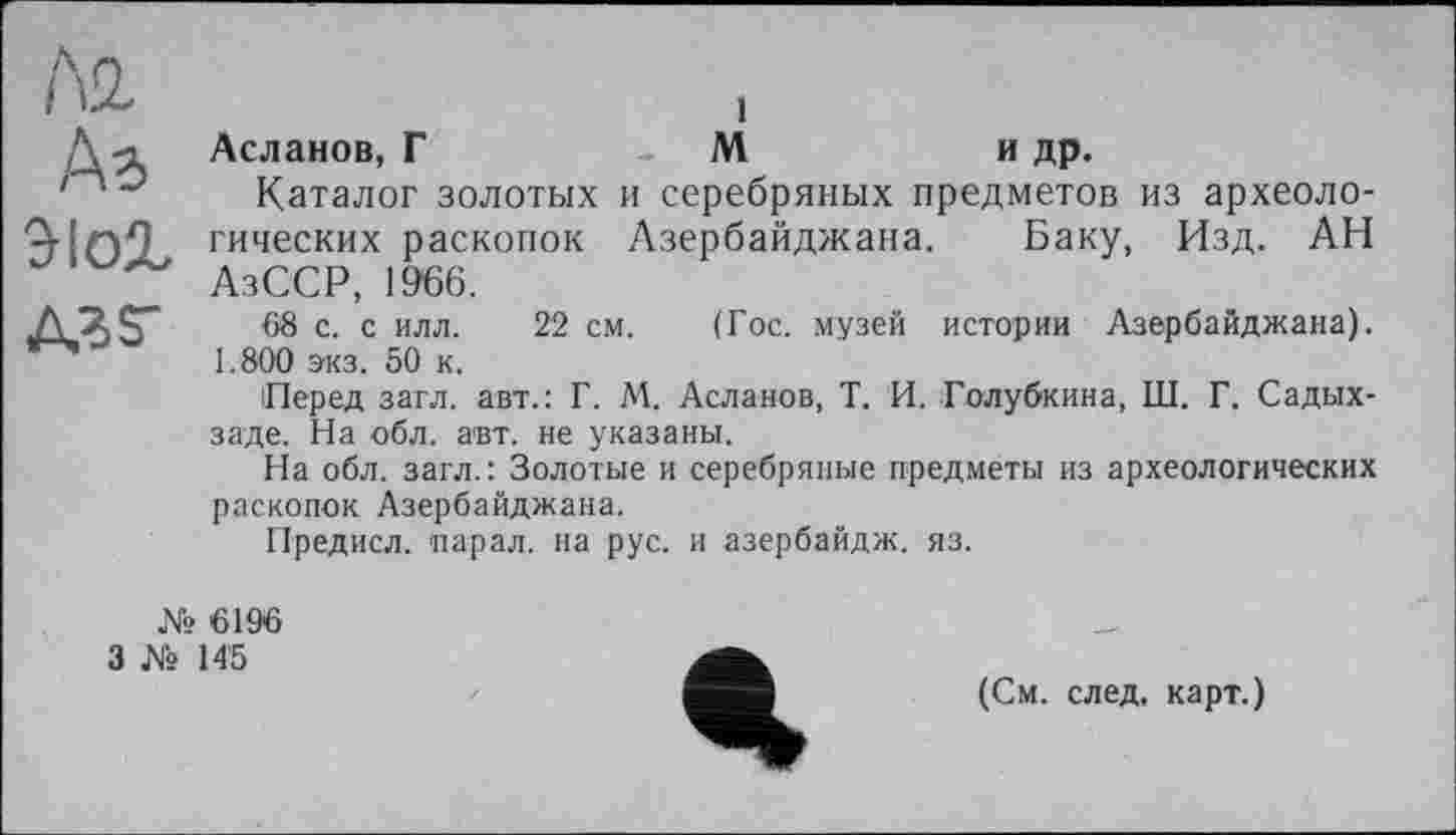 ﻿къ
зіог
A3 г
Асланов, Г	Ми др.
Каталог золотых и серебряных предметов из археологических раскопок Азербайджана. Баку, Изд. АН АзССР, 1966.
68 с. с илл. 22 см. (Гос. музей истории Азербайджана). 1.800 экз. 50 к.
Перед загл. авт.: Г. М. Асланов, Т. И. Голубкина, Ш. Г. Садых-заде. На обл. авт. не указаны.
На обл. загл.: Золотые и серебряные предметы из археологических раскопок Азербайджана.
Предисл. парал. на рус. и азербайдж. яз.
№ 6196
3 № 145
(См. след, карт.)